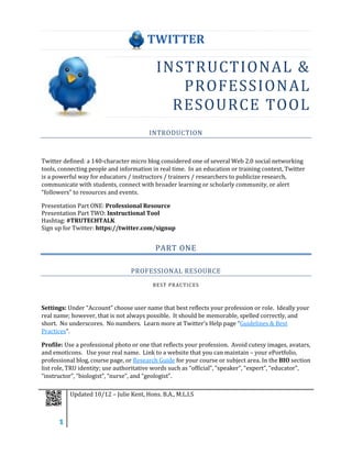 TWITTER

                                           INSTRUCTIONAL &
                                              PROFESSION AL
                                             RESOURCE TOOL
                                        INTRODUCTION



Twitter defined: a 140-character micro blog considered one of several Web 2.0 social networking
tools, connecting people and information in real time. In an education or training context, Twitter
is a powerful way for educators / instructors / trainers / researchers to publicize research,
communicate with students, connect with broader learning or scholarly community, or alert
“followers” to resources and events.

Presentation Part ONE: Professional Resource
Presentation Part TWO: Instructional Tool
Hashtag: #TRUTECHTALK
Sign up for Twitter: https://twitter.com/signup


                                          PART ONE

                                 PROFESSIONAL RESOURCE
                                         BEST PRACTICES



Settings: Under “Account” choose user name that best reflects your profession or role. Ideally your
real name; however, that is not always possible. It should be memorable, spelled correctly, and
short. No underscores. No numbers. Learn more at Twitter’s Help page “Guidelines & Best
Practices”.

Profile: Use a professional photo or one that reflects your profession. Avoid cutesy images, avatars,
and emoticons. Use your real name. Link to a website that you can maintain – your ePortfolio,
professional blog, course page, or Research Guide for your course or subject area. In the BIO section
list role, TRU identity; use authoritative words such as “official”, “speaker”, “expert”, “educator”,
“instructor”, “biologist”, “nurse”, and “geologist”.

          Updated 10/12 – Julie Kent, Hons. B.A., M.L.I.S



      1
 