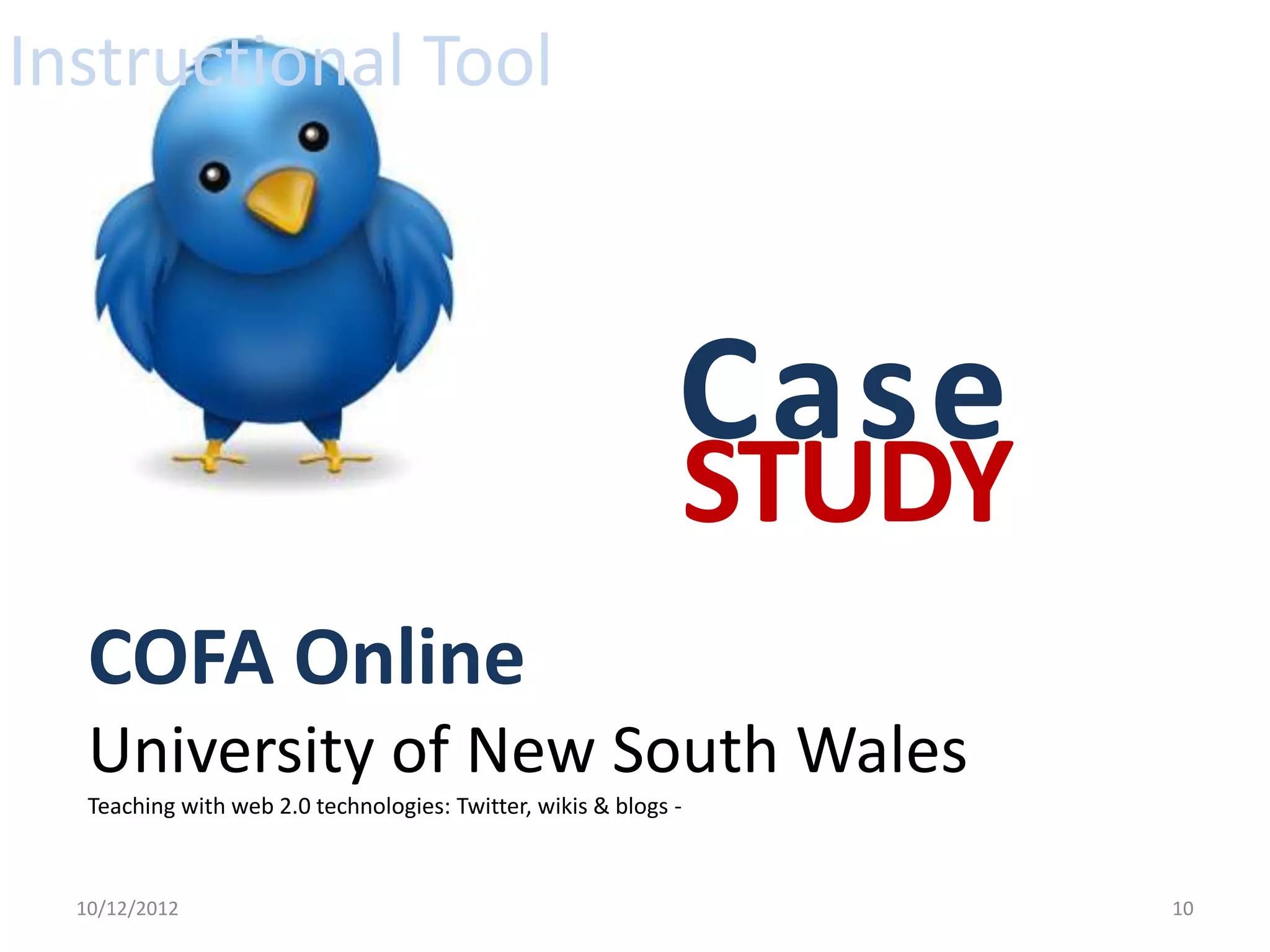 Instructional Tool



                                                              Case
                                                              STUDY
   COFA Online
   University of New South Wales
   Teaching with web 2.0 technologies: Twitter, wikis & blogs -



  10/12/2012                                                          10
 