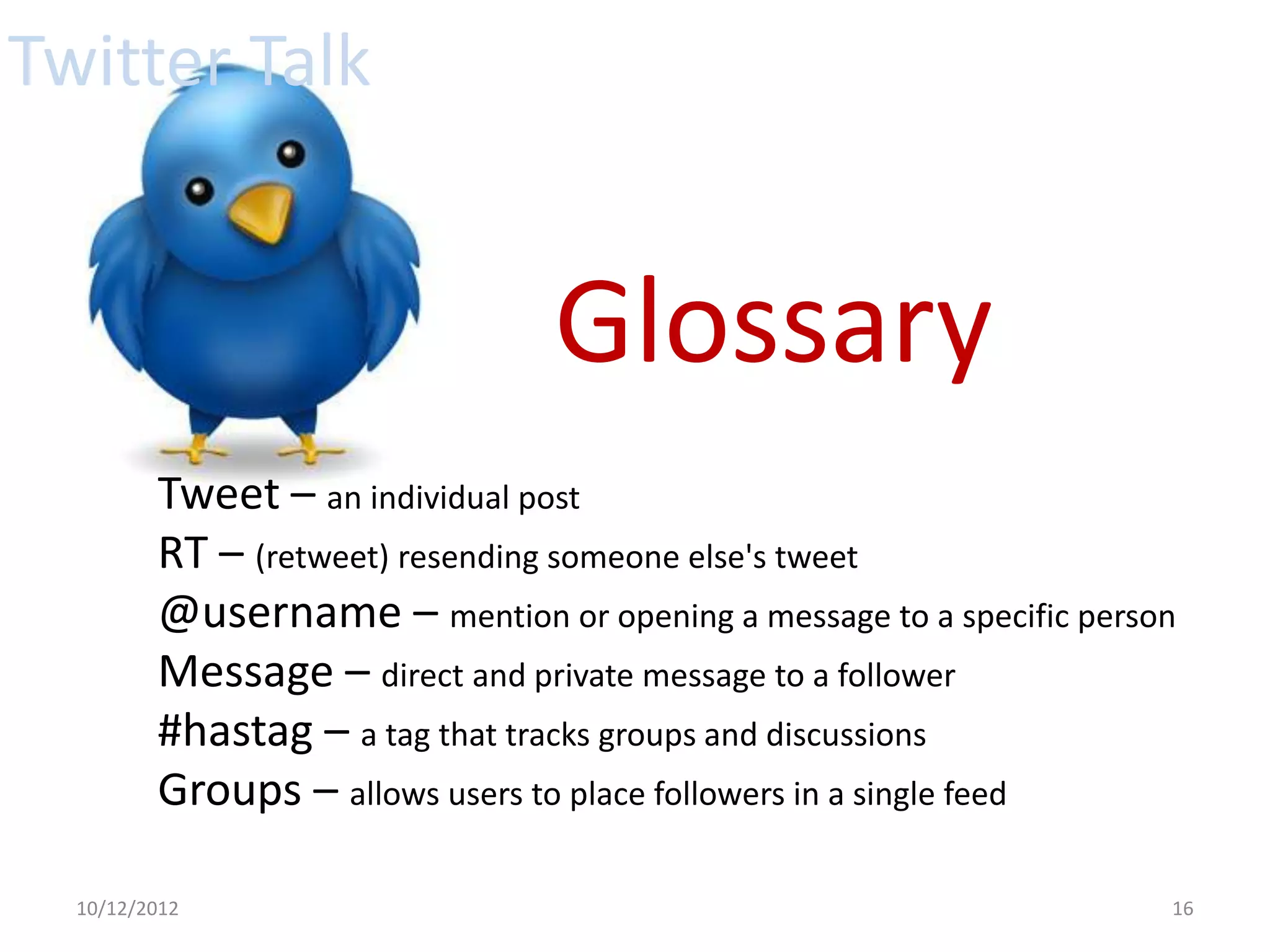 Twitter Talk


                                Glossary
         Tweet – an individual post
         RT – (retweet) resending someone else's tweet
         @username – mention or opening a message to a specific person
         Message – direct and private message to a follower
         #hastag – a tag that tracks groups and discussions
         Groups – allows users to place followers in a single feed

  10/12/2012                                                         16
 