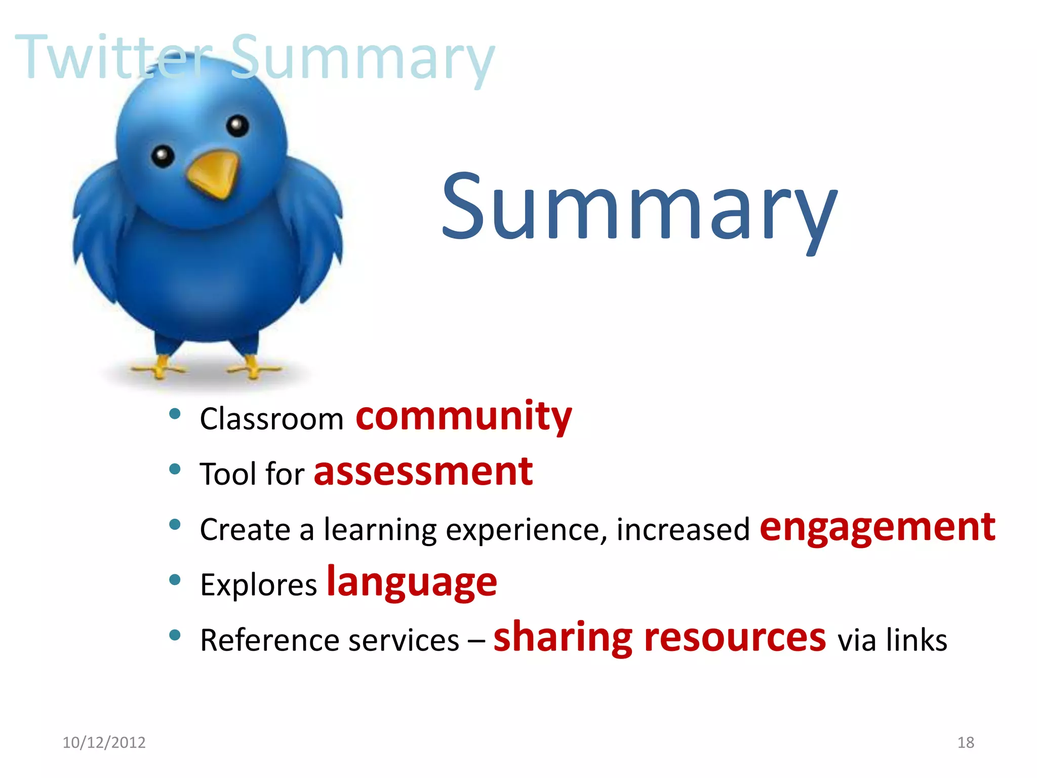 Twitter Summary

                                 Summary
              •   Classroom community
              •   Tool for assessment
              •   Create a learning experience, increased engagement
              •   Explores language
              •   Reference services – sharing resources via links

 10/12/2012                                                          18
 
