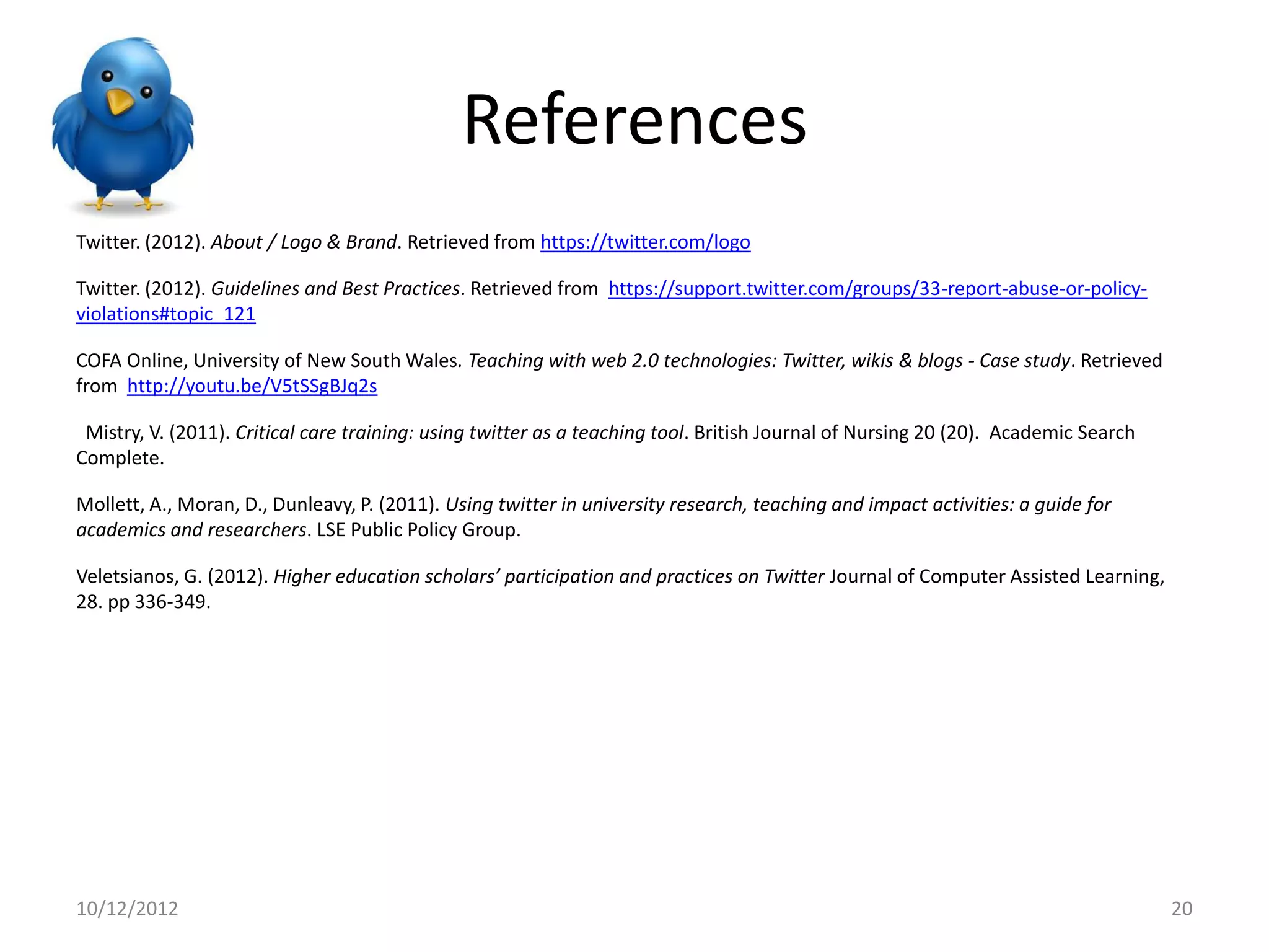 References
Twitter. (2012). About / Logo & Brand. Retrieved from https://twitter.com/logo

Twitter. (2012). Guidelines and Best Practices. Retrieved from https://support.twitter.com/groups/33-report-abuse-or-policy-
violations#topic_121

COFA Online, University of New South Wales. Teaching with web 2.0 technologies: Twitter, wikis & blogs - Case study. Retrieved
from http://youtu.be/V5tSSgBJq2s

 Mistry, V. (2011). Critical care training: using twitter as a teaching tool. British Journal of Nursing 20 (20). Academic Search
Complete.

Mollett, A., Moran, D., Dunleavy, P. (2011). Using twitter in university research, teaching and impact activities: a guide for
academics and researchers. LSE Public Policy Group.

Veletsianos, G. (2012). Higher education scholars’ participation and practices on Twitter Journal of Computer Assisted Learning,
28. pp 336-349.




10/12/2012                                                                                                                          20
 