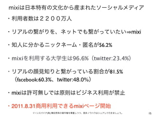 mixiは日本特有の文化から産まれたソーシャルメディア
・利用者数は２２００万人

・リアルの繋がりを、ネットでも繋がっていたい mixi  

・知人に分かるニックネーム・匿名が56.2%

・mixiを利用する大学生は96.6%（twitter:23.4%）

・リアルの顔見知りと繋がっている割合が81.5%
 （facebook:60.3%、twitter:48.0%）

・mixiは許可無しでは原則はビジネス利用が禁止

・2011.8.31商用利用できるmixiページ開始
       イーンスパイア(株) 横田秀珠の著作権を尊重しつつ、是非ノウハウはシェアして行きましょう。   15
 