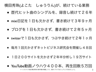 横田秀珠(よこた しゅうりん)が、続けている業務

•   歴代ヒット曲のシングルを、録音し続けて２６年

•   mixi日記を１日も欠かさず、書き続けて３年９ヶ月

•   ブログを１日も欠かさず、書き続けて２年５ヶ月

•   twitterで１日も欠かさず、つぶやき続けて２年１ヶ月

•   毎月１回欠かさずネットビジネス研究会を開催し４８回


•   １日２００サイトを欠かさず２年半分析し１９万サイト


• YouTube動画ノウハウ４００本、再生回数５万回
       イーンスパイア(株) 横田秀珠の著作権を尊重しつつ、是非ノウハウはシェアして行きましょう。   2
 