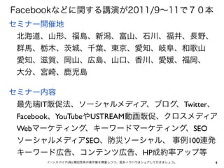 Facebookなどに関する講演が2011/9∼11で７０本
セミナー開催地
 北海道、山形、福島、新潟、富山、石川、福井、長野、
 群馬、栃木、 城、千葉、東京、愛知、岐阜、和歌山
 愛知、滋賀、岡山、広島、山口、香川、愛媛、福岡、
 大分、宮崎、鹿児島

セミナー内容
 最先端IT販促法、ソーシャルメディア、ブログ、Twitter、
 Facebook、YouTubeやUSTREAM動画販促、クロスメディア
 Webマーケティング、キーワードマーケティング、SEO
 ソーシャルメディアSEO、防災ソーシャル、 事例100連発
 キーワード広告、コンテンツ広告、HP成約率アップ等
      イーンスパイア(株) 横田秀珠の著作権を尊重しつつ、是非ノウハウはシェアして行きましょう。   4
 