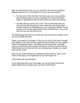 After you get those items they way you want them, there are two important
fields you need to fill in so that people can find you and your business.

   1. The first is the "More Info URL." Use this to add a link to your website,
      blog, Facebook page or any other significant link you have that gives
      people an opportunity to find out more about you and/or your business.

   2. The other field you need to fill in is the "One Line Bio" field. Here you
      have one line (160 characters) to share some more information about
      yourself. Make this as interesting as you can in the space allotted. This bio
      will be one of the ways people decide if they will follow you or not, so tell
      them who you are and what you do.

The settings page also allows you to add your time zone and your location. So be
sure you complete those too.

Finally, on the bottom of the page is a box you can check if your want to protect
your updates. If you check this box, people will only be able to see your updates
if they have special permission. This option is not recommended - especially
when you are trying to build a network of followers. Unless you plan to use your
Twitter account to communicate only with a select group of people, you should
leave this box empty.

When you are finished filling in your settings, be sure to click on “Save” at the
bottom of the page. Let‟s navigate back to your home page now.

Using Twitter with Your Cell Phone

On the right hand side of your home page, you will see section towards the
bottom labeled Device Updates with a link “Set up SMS Device.”
 
