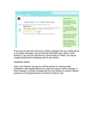 If you want to send and receive your Twitter messages from your mobile phone
or an instant messenger, you can add that information here. Keep in mind
however, if you use your cell phone to communicate on Twitter, you may be
charged standard text messaging rates for your tweets.

Notification Options

Click on the “Notices” tab and you will find options for receiving email
notifications when people follow you or when you receive a direct message. A
direct message is a private message sent from one follower to another, without
showing up in the general stream of tweets for others to see.
 