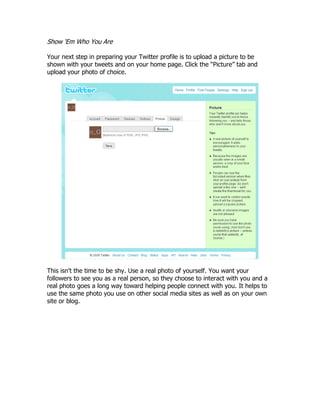 Show „Em Who You Are

Your next step in preparing your Twitter profile is to upload a picture to be
shown with your tweets and on your home page. Click the “Picture” tab and
upload your photo of choice.




This isn't the time to be shy. Use a real photo of yourself. You want your
followers to see you as a real person, so they choose to interact with you and a
real photo goes a long way toward helping people connect with you. It helps to
use the same photo you use on other social media sites as well as on your own
site or blog.
 