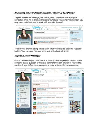 Answering the Ever Popular Question, “What Are You Doing?”

To post a tweet (or message) on Twitter, select the Home link from your
navigation links. Fill in the box that asks “What are you doing?” Remember, you
only have 140 characters to work with so make it count!




Type in your answer letting others know what you‟re up to. Click the “Update”
button. Your message has now been sent and others will see it.

Replies & Direct Messages

One of the best ways to use Twitter is to reply to other people's tweets. When
someone asks a question or makes a comment you can answer or respond to,
use the @ sign before their username to reply to them. Here‟s an example:
 