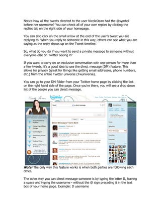 Notice how all the tweets directed to the user NicoleDean had the @symbol
before her username? You can check all of your own replies by clicking the
replies tab on the right side of your homepage.

You can also click on the small arrow at the end of the user‟s tweet you are
replying to. When you reply to someone in this way, others can see what you are
saying as the reply shows up on the Tweet timeline.

So, what do you do if you want to send a private message to someone without
everyone else on Twitter seeing it?

If you want to carry on an exclusive conversation with one person for more than
a few tweets, it's a good idea to use the direct message (DM) feature. This
allows for privacy (great for things like getting email addresses, phone numbers,
etc.) from the entire Twitter universe (Twuniverse).

You can go to your DM folder from your Twitter home page by clicking the link
on the right hand side of the page. Once you're there, you will see a drop down
list of the people you can direct message.




Note: The only way this feature works is when both parties are following each
other.

The other way you can direct message someone is by typing the letter D, leaving
a space and typing the username - without the @ sign preceding it in the text
box of your home page. Example: D username
 