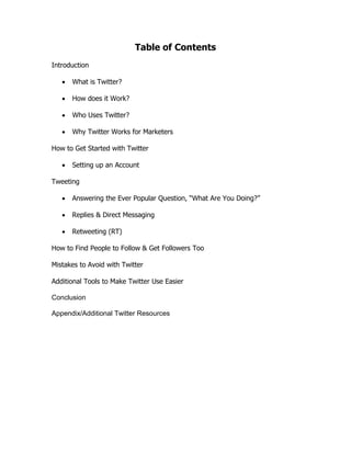 Table of Contents
Introduction

      What is Twitter?

      How does it Work?

      Who Uses Twitter?

      Why Twitter Works for Marketers

How to Get Started with Twitter

      Setting up an Account

Tweeting

      Answering the Ever Popular Question, “What Are You Doing?”

      Replies & Direct Messaging

      Retweeting (RT)

How to Find People to Follow & Get Followers Too

Mistakes to Avoid with Twitter

Additional Tools to Make Twitter Use Easier

Conclusion

Appendix/Additional Twitter Resources
 