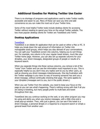 Additional Goodies for Making Twitter Use Easier
There is no shortage of programs and applications used to make Twitter readily
accessible and easier to use. Many of these can save you time and add
convenience so you can make the most out of your Twitter time.

Some of the most helpful Twitter tools include desktop clients for accessing
Twitter without needing to spend your time on the actual Twitter website. The
two most popular desktop clients for Twitter are TweetDeck and Twhirl.

Desktop Applications

TweetDeck
TweetDeck is an Adobe Air application that can be used on either a Mac or PC. It
helps you break down the vast amount of information on Twitter into
manageable sized groups, which helps you stay abreast of your conversations.
You can split your TweetDeck screen into columns, helping you to sort things
out. For example, one column is for your regular tweet stream, much like your
Twitter home page. However, you can also set up separate columns for your
@replies, your direct messages, designated groups of people or results of a
keyword search.

When you separate things into these various columns, you remove a lot of the
"noise" from Twitter and can see the information most important to you. This is
especially helpful so you don't miss any replies sent to you by other users, as
well as showing you direct messages instantaneously. One big frustration with
the Twitter webpage is you have no way of knowing someone has sent you a
direct message, without continually checking that page. The same applies to
your @replies (messages sent to you, but in the public stream.)

When you use Twitter from the website, you need to keep your focus on the
page so you can see what's happening. There's nothing wrong with that if all you
are doing is tweeting, but many people prefer to multi-task and tweet
throughout their day.

TweetDeck lets you continue working on the web, or any other program you may
be using and alerts you when you receive messages, with a little chirp and a
small pop-up window. Then, with just a glance, you can see if the tweet is a
direct message, a personal @reply or a response to a keyword search or simply a
general tweet from another user.
 