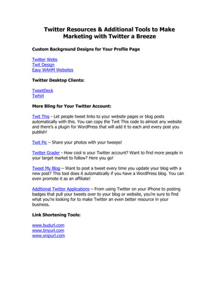 Twitter Resources & Additional Tools to Make
            Marketing with Twitter a Breeze

Custom Background Designs for Your Profile Page

Twitter Webs
Twit Design
Easy WAHM Websites

Twitter Desktop Clients:

TweetDeck
Twhirl

More Bling for Your Twitter Account:

Twit This - Let people tweet links to your website pages or blog posts
automatically with this. You can copy the Twit This code to almost any website
and there‟s a plugin for WordPress that will add it to each and every post you
publish!

Twit Pic – Share your photos with your tweeps!

Twitter Grader - How cool is your Twitter account? Want to find more people in
your target market to follow? Here you go!

Tweet My Blog – Want to post a tweet every time you update your blog with a
new post? This tool does it automatically if you have a WordPress blog. You can
even promote it as an affiliate!

Additional Twitter Applications – From using Twitter on your iPhone to posting
badges that pull your tweets over to your blog or website, you‟re sure to find
what you‟re looking for to make Twitter an even better resource in your
business.

Link Shortening Tools:

www.budurl.com
www.tinyurl.com
www.snipurl.com
 