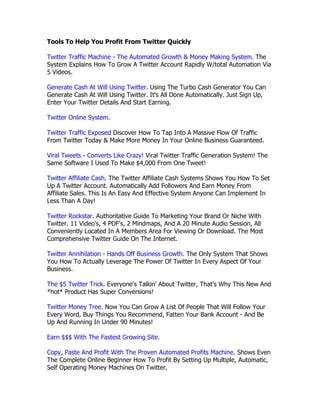Tools To Help You Profit From Twitter Quickly

Twitter Traffic Machine - The Automated Growth & Money Making System. The
System Explains How To Grow A Twitter Account Rapidly W/total Automation Via
5 Videos.

Generate Cash At Will Using Twitter. Using The Turbo Cash Generator You Can
Generate Cash At Will Using Twitter. It's All Done Automatically. Just Sign Up,
Enter Your Twitter Details And Start Earning.

Twitter Online System.

Twitter Traffic Exposed Discover How To Tap Into A Massive Flow Of Traffic
From Twitter Today & Make More Money In Your Online Business Guaranteed.

Viral Tweets - Converts Like Crazy! Viral Twitter Traffic Generation System! The
Same Software I Used To Make $4,000 From One Tweet!

Twitter Affiliate Cash. The Twitter Affiliate Cash Systems Shows You How To Set
Up A Twitter Account. Automatically Add Followers And Earn Money From
Affiliate Sales. This Is An Easy And Effective System Anyone Can Implement In
Less Than A Day!

Twitter Rockstar. Authoritative Guide To Marketing Your Brand Or Niche With
Twitter. 11 Video's, 4 PDF's, 2 Mindmaps, And A 20 Minute Audio Session, All
Conveniently Located In A Members Area For Viewing Or Download. The Most
Comprehensive Twitter Guide On The Internet.

Twitter Annihilation - Hands Off Business Growth. The Only System That Shows
You How To Actually Leverage The Power Of Twitter In Every Aspect Of Your
Business.

The $5 Twitter Trick. Everyone's Talkin' About Twitter, That's Why This New And
*hot* Product Has Super Conversions!

Twitter Money Tree. Now You Can Grow A List Of People That Will Follow Your
Every Word, Buy Things You Recommend, Fatten Your Bank Account - And Be
Up And Running In Under 90 Minutes!

Earn $$$ With The Fastest Growing Site.

Copy, Paste And Profit With The Proven Automated Profits Machine. Shows Even
The Complete Online Beginner How To Profit By Setting Up Multiple, Automatic,
Self Operating Money Machines On Twitter.
 