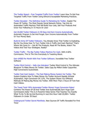 The Twitter Report - Free Targeted Traffic From Twitter! Learn How To Get Free
Targeted Traffic From Twitter Using Ethical & Acceptable Marketing Practices.

Twitter Decoded - The Definitive Guide To Marketing On Twitter. Exploit The
Power Of Twitter, The Most Popular Social Network Online. Tap Into An
Automated Traffic Machine That Will Build Your Lists, Sell Your Products And
Grow Your Following In 72 Hours Or Less!

Get 20,000 Twitter Followers In 90 Days And Earn Income Automatically.
Automatic Program Is Set And Forget. Earn Income Automatically From Twitter
Or Your Money Back.

Build An Army Of Twitter Followers. You Already Know That Twitter Is Exploding,
But Do You Know How To Turn Twitter Into A Traffic And Cash Machine? That's
Where We Come In -- Get All The Products, Read All The Books, Watch The
Videos And Test Your Strategies. Ready?

Twitter Traffic - The Big Twitter Follow Machine For Cash. With A 60%
Commission, This Is The One Everybody Is Tweeting About.

Earn $4000 Per Month With Free Twitter Software. Incredible Free Twitter
Software

Twitter Mind Control -- Sells Like Hotcakes! Twitter Mind Control Is The Ultimate
Blueprint To Make Money On Twitter. Sales Copy By Million Dollar Copywriter.
High Conversions Guaranteed.

Twitter Fast Cash System - The Fast Making Money System Via Twitter. The
System Explains How To Make Money Via Twitter Account Rapidly W/total
Automation. High Conversion Of 2.5%, The System Shows You Different
Methods Of Making Big Money Via Twitter. With More Than 2 Hours Of Twit Fast
Cash Videos.

The Tweet Tank! 99% Automated Twitter Money! Huge Conversion Rates!
Combine The Power Of CB And Twitter And Automatically Earn Huge Cash
Commissions Daily! This Is A Powerful Video Series That Teaches You Exactly
What To Do To Be Up And Running In Just One Hour! Add 20,000+ Twitter
Followers In Under 30 Days!

Underground Twitter Secret Manifesto. New Sources Of Traffic Revealed For First
Time!
 