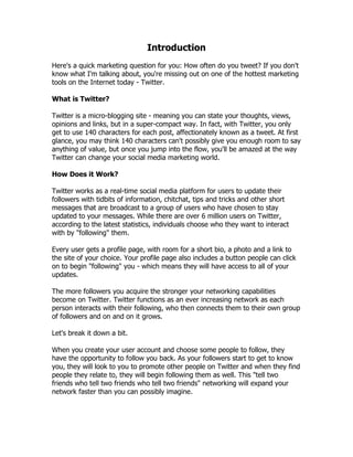 Introduction
Here's a quick marketing question for you: How often do you tweet? If you don't
know what I'm talking about, you're missing out on one of the hottest marketing
tools on the Internet today - Twitter.

What is Twitter?

Twitter is a micro-blogging site - meaning you can state your thoughts, views,
opinions and links, but in a super-compact way. In fact, with Twitter, you only
get to use 140 characters for each post, affectionately known as a tweet. At first
glance, you may think 140 characters can't possibly give you enough room to say
anything of value, but once you jump into the flow, you'll be amazed at the way
Twitter can change your social media marketing world.

How Does it Work?

Twitter works as a real-time social media platform for users to update their
followers with tidbits of information, chitchat, tips and tricks and other short
messages that are broadcast to a group of users who have chosen to stay
updated to your messages. While there are over 6 million users on Twitter,
according to the latest statistics, individuals choose who they want to interact
with by "following" them.

Every user gets a profile page, with room for a short bio, a photo and a link to
the site of your choice. Your profile page also includes a button people can click
on to begin "following" you - which means they will have access to all of your
updates.

The more followers you acquire the stronger your networking capabilities
become on Twitter. Twitter functions as an ever increasing network as each
person interacts with their following, who then connects them to their own group
of followers and on and on it grows.

Let's break it down a bit.

When you create your user account and choose some people to follow, they
have the opportunity to follow you back. As your followers start to get to know
you, they will look to you to promote other people on Twitter and when they find
people they relate to, they will begin following them as well. This "tell two
friends who tell two friends who tell two friends" networking will expand your
network faster than you can possibly imagine.
 