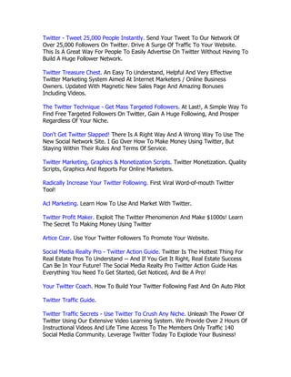 Twitter - Tweet 25,000 People Instantly. Send Your Tweet To Our Network Of
Over 25,000 Followers On Twitter. Drive A Surge Of Traffic To Your Website.
This Is A Great Way For People To Easily Advertise On Twitter Without Having To
Build A Huge Follower Network.

Twitter Treasure Chest. An Easy To Understand, Helpful And Very Effective
Twitter Marketing System Aimed At Internet Marketers / Online Business
Owners. Updated With Magnetic New Sales Page And Amazing Bonuses
Including Videos.

The Twitter Technique - Get Mass Targeted Followers. At Last!, A Simple Way To
Find Free Targeted Followers On Twitter, Gain A Huge Following, And Prosper
Regardless Of Your Niche.

Don't Get Twitter Slapped! There Is A Right Way And A Wrong Way To Use The
New Social Network Site. I Go Over How To Make Money Using Twitter, But
Staying Within Their Rules And Terms Of Service.

Twitter Marketing, Graphics & Monetization Scripts. Twitter Monetization. Quality
Scripts, Graphics And Reports For Online Marketers.

Radically Increase Your Twitter Following. First Viral Word-of-mouth Twitter
Tool!

Acl Marketing. Learn How To Use And Market With Twitter.

Twitter Profit Maker. Exploit The Twitter Phenomenon And Make $1000s! Learn
The Secret To Making Money Using Twitter

Artice Czar. Use Your Twitter Followers To Promote Your Website.

Social Media Realty Pro - Twitter Action Guide. Twitter Is The Hottest Thing For
Real Estate Pros To Understand -- And If You Get It Right, Real Estate Success
Can Be In Your Future! The Social Media Realty Pro Twitter Action Guide Has
Everything You Need To Get Started, Get Noticed, And Be A Pro!

Your Twitter Coach. How To Build Your Twitter Following Fast And On Auto Pilot

Twitter Traffic Guide.

Twitter Traffic Secrets - Use Twitter To Crush Any Niche. Unleash The Power Of
Twitter Using Our Extensive Video Learning System. We Provide Over 2 Hours Of
Instructional Videos And Life Time Access To The Members Only Traffic 140
Social Media Community. Leverage Twitter Today To Explode Your Business!
 