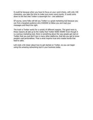It could be because when you have to focus on your word choice, with only 140
characters, you take the time to make sure every word counts. It could come
down to the fact that Twitter is downright fun - and addictive!

Of course, some folks will tell you Twitter is a great marketing tool because you
can find a targeted audience who CHOOSE to follow you and read your
messages and they'd be right.

The truth is Twitter works for a variety of different reasons. The good news is,
those reasons all add up to the reality that Twitter DOES WORK! Even though it
is a serious marketing tool, there is something about the way people get real on
Twitter that you just don't see in many other platforms, that lets you get to know
people's real personalities. That is what inspires trust and creates bonds that
lead to sales.

Let's look a bit closer about how to get started on Twitter, so you can begin
using this amazing networking tool in your business today.
 
