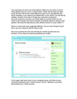 Your next step is to enter your email address. Make sure you enter an actual
email address that you use on a regular basis. Twitter will not send you spam
email, but they will use your email address to alert you to new followers and
direct messages, if you choose to be alerted later in your profile. You will also be
notified, via email, if you lose or forget your username or password.
Once you create your account, you will be taken to a screen where you can
check to see if anyone you know is already using twitter based on various email
address. We‟ll skip this step because well, almost everyone is using Twitter! 

Next is a screen with some suggested followers. You can scan through if you‟d
like or you can choose to skip this step as well.

Now we‟ve reached the area that will help you market yourself and your
business. This is where you start personalizing your profile.




In the upper right hand corner is your navigation panel, with links to move
around the backend of your Twitter account. Click on “Settings” to continue
personalizing your Twitter account.
 