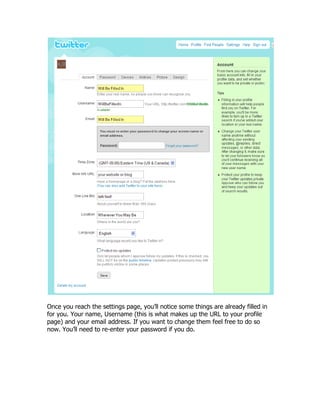 Once you reach the settings page, you‟ll notice some things are already filled in
for you. Your name, Username (this is what makes up the URL to your profile
page) and your email address. If you want to change them feel free to do so
now. You‟ll need to re-enter your password if you do.
 