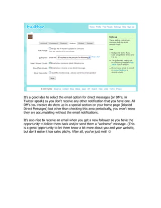 It's a good idea to select the email option for direct messages (or DM's, in
Twitter-speak) as you don't receive any other notification that you have one. All
DM's you receive do show up in a special section on your home page (labeled
Direct Messages) but other than checking this area periodically, you won't know
they are accumulating without the email notifications.

It's also nice to receive an email when you get a new follower so you have the
opportunity to follow them back and/or send them a "welcome" message. (This
is a great opportunity to let them know a bit more about you and your website,
but don‟t make it too sales pitchy. After all, you‟ve just met! 
 