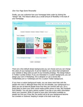 Give Your Page Some Personality

Finally, you can customize how your homepage looks under by clicking the
“Design” tab. This feature allows you a small amount of flexibility in the look of
your homepage.




There are a few default design backgrounds you can choose and you can change
the colors of your background. It can be helpful to use colors that complement
your website or blog colors as part of your branding strategy. The design feature
in Twitter is pretty limited. If you are interested in a custom background, you can
design your own in Photoshop, hire a designer or use a service like
TwitterWebs.com or TwitDesign.com for a custom Twitter background.

If you have a custom background made, you can share more links with the
people who view it. Although these links are not clickable, your background is a
place you can at least let people know how they can connect with you. It's a
great place to share your other social media profile names or links, like Facebook
and LinkedIn. You can post a phone number if you like or any other information
about your business. While it's good to have clear information available so
people can find you if they like, be careful not to let your background become
too crowded or cluttered. Keeping it simple is the best route to go.
 