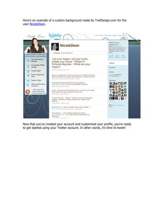 Here‟s an example of a custom background made by TwitDesign.com for the
user NicoleDean.




Now that you've created your account and customized your profile, you're ready
to get started using your Twitter account. In other words, it's time to tweet!
 