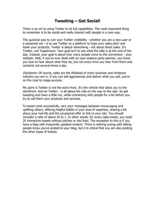 Tweeting – Get Social!
There is an art to using Twitter to its full capabilities. The most important thing
to remember is to be social and really interact with people in a new way.

The quickest way to ruin your Twitter credibility - whether you are a new user or
a seasoned vet - is to use Twitter as a platform to hype your sales pitch and
hawk your products. Twitter is about networking - not about direct sales. It's
Twitter, not Tupperware. Your goal isn't to see what the tally is at the end of the
day. Instead, your goal is about how many people come to the convention - your
website. Well, if you've ever dealt with an over-zealous party planner, you know
you love to hear about what they do, but not every time you hear from them and
certainly not several times a day.

Disclaimer: Of course, sales are the lifeblood of every business and whatever
industry you are in, if you can sell aggressively and deliver what you sell, you're
on the road to mega-success.

My point is Twitter is not the store front. It's the vehicle that takes you to the
storefront. And on Twitter - is all about the ride on the way to the sale. So get
tweeting and have a little fun, while connecting with people for a bit before you
try to sell them your products and services.

To tweet most successfully, vary your messages between encouraging and
uplifting others, offering helpful tidbits in your area of expertise, sharing a bit
about your real life and the occasional offer or link to your site. You should
consider a ratio of about 20 to 1. In other words, for every sales tweet, you need
20 interactive tweets without pitches or site links. The exception to this is if you
have a blog with frequently updated content. There is nothing wrong with letting
people know you've posted to your blog, but it is critical that you are also posting
the other types of tweets.
 