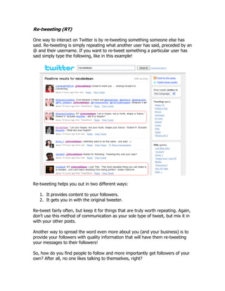 Re-tweeting (RT)

One way to interact on Twitter is by re-tweeting something someone else has
said. Re-tweeting is simply repeating what another user has said, preceded by an
@ and their username. If you want to re-tweet something a particular user has
said simply type the following, like in this example!




Re-tweeting helps you out in two different ways:

   1. It provides content to your followers.
   2. It gets you in with the original tweeter.

Re-tweet fairly often, but keep it for things that are truly worth repeating. Again,
don't use this method of communication as your sole type of tweet, but mix it in
with your other posts.

Another way to spread the word even more about you (and your business) is to
provide your followers with quality information that will have them re-tweeting
your messages to their followers!

So, how do you find people to follow and more importantly get followers of your
own? After all, no one likes talking to themselves, right?
 