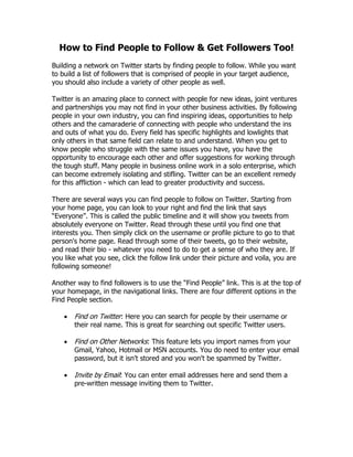How to Find People to Follow & Get Followers Too!
Building a network on Twitter starts by finding people to follow. While you want
to build a list of followers that is comprised of people in your target audience,
you should also include a variety of other people as well.

Twitter is an amazing place to connect with people for new ideas, joint ventures
and partnerships you may not find in your other business activities. By following
people in your own industry, you can find inspiring ideas, opportunities to help
others and the camaraderie of connecting with people who understand the ins
and outs of what you do. Every field has specific highlights and lowlights that
only others in that same field can relate to and understand. When you get to
know people who struggle with the same issues you have, you have the
opportunity to encourage each other and offer suggestions for working through
the tough stuff. Many people in business online work in a solo enterprise, which
can become extremely isolating and stifling. Twitter can be an excellent remedy
for this affliction - which can lead to greater productivity and success.

There are several ways you can find people to follow on Twitter. Starting from
your home page, you can look to your right and find the link that says
“Everyone”. This is called the public timeline and it will show you tweets from
absolutely everyone on Twitter. Read through these until you find one that
interests you. Then simply click on the username or profile picture to go to that
person's home page. Read through some of their tweets, go to their website,
and read their bio - whatever you need to do to get a sense of who they are. If
you like what you see, click the follow link under their picture and voila, you are
following someone!

Another way to find followers is to use the “Find People” link. This is at the top of
your homepage, in the navigational links. There are four different options in the
Find People section.

       Find on Twitter: Here you can search for people by their username or
        their real name. This is great for searching out specific Twitter users.

       Find on Other Networks: This feature lets you import names from your
        Gmail, Yahoo, Hotmail or MSN accounts. You do need to enter your email
        password, but it isn't stored and you won't be spammed by Twitter.

       Invite by Email: You can enter email addresses here and send them a
        pre-written message inviting them to Twitter.
 