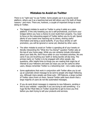 Mistakes to Avoid on Twitter
There is no "right way" to use Twitter. Some people use it as a purely social
platform, others use it as a teaching tool and still others use it for both of these
reasons - and more. There are, however, a couple of important things to avoid
doing on Twitter.

      The biggest mistake to avoid on Twitter is using it solely as a sales
       platform. If the only tweeting you do is self-promotional, you'll burn your
       bridges before you have a chance to even build them properly. You need
       to focus on the networking aspect of Twitter before you try to sell. Spend
       plenty of your tweet time reaching out to others, sharing useful
       information and being a social butterfly. If you focus strictly on self-
       promotion, you will be ignored or worse yet, blocked by other users.

      The other mistake to avoid on Twitter is spending all of your tweets on
       literally interpreting the "What Are You Doing?" question Twitter asks at
       the top of your home page. While you can certainly include information
       about your daily life, don't focus solely on your mundane activities. No one
       cares if you are brushing your teeth or doing laundry all day long. The
       primary tactic on Twitter is to be engaged with other people. Ask
       questions, offer helpful links to things you are reading that might be of
       interest to your followers and seek out ways you can be useful to other
       users. Always remember Twitter is a networking tool - not a sales engine.

      Some applications that work in conjunction with Twitter allow you to set
       up an automatic direct message to be sent to people who begin following
       you. Although many people use these auto - DM features, a large number
       of Twitter users frown on them. Several Twitter polls have shown that a
       large majority of users do not like automated messages.

      If you do send direct messages in response to new followers, sending a
       link to your website - especially if you are trying to sell something - is a
       huge No-No! Most folks on Twitter would like to get to know you first
       before you start trying to sell your products and services.
 