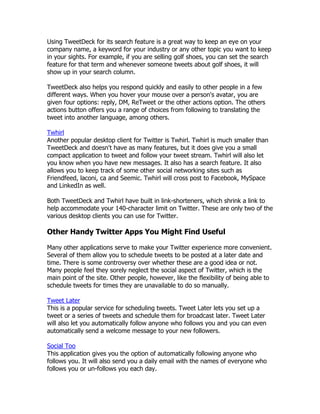 Using TweetDeck for its search feature is a great way to keep an eye on your
company name, a keyword for your industry or any other topic you want to keep
in your sights. For example, if you are selling golf shoes, you can set the search
feature for that term and whenever someone tweets about golf shoes, it will
show up in your search column.

TweetDeck also helps you respond quickly and easily to other people in a few
different ways. When you hover your mouse over a person's avatar, you are
given four options: reply, DM, ReTweet or the other actions option. The others
actions button offers you a range of choices from following to translating the
tweet into another language, among others.

Twhirl
Another popular desktop client for Twitter is Twhirl. Twhirl is much smaller than
TweetDeck and doesn't have as many features, but it does give you a small
compact application to tweet and follow your tweet stream. Twhirl will also let
you know when you have new messages. It also has a search feature. It also
allows you to keep track of some other social networking sites such as
Friendfeed, laconi, ca and Seemic. Twhirl will cross post to Facebook, MySpace
and LinkedIn as well.

Both TweetDeck and Twhirl have built in link-shorteners, which shrink a link to
help accommodate your 140-character limit on Twitter. These are only two of the
various desktop clients you can use for Twitter.

Other Handy Twitter Apps You Might Find Useful

Many other applications serve to make your Twitter experience more convenient.
Several of them allow you to schedule tweets to be posted at a later date and
time. There is some controversy over whether these are a good idea or not.
Many people feel they sorely neglect the social aspect of Twitter, which is the
main point of the site. Other people, however, like the flexibility of being able to
schedule tweets for times they are unavailable to do so manually.

Tweet Later
This is a popular service for scheduling tweets. Tweet Later lets you set up a
tweet or a series of tweets and schedule them for broadcast later. Tweet Later
will also let you automatically follow anyone who follows you and you can even
automatically send a welcome message to your new followers.

Social Too
This application gives you the option of automatically following anyone who
follows you. It will also send you a daily email with the names of everyone who
follows you or un-follows you each day.
 