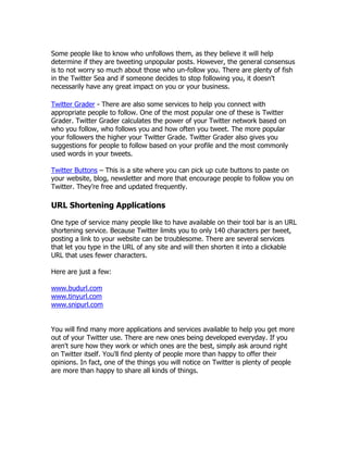 Some people like to know who unfollows them, as they believe it will help
determine if they are tweeting unpopular posts. However, the general consensus
is to not worry so much about those who un-follow you. There are plenty of fish
in the Twitter Sea and if someone decides to stop following you, it doesn't
necessarily have any great impact on you or your business.

Twitter Grader - There are also some services to help you connect with
appropriate people to follow. One of the most popular one of these is Twitter
Grader. Twitter Grader calculates the power of your Twitter network based on
who you follow, who follows you and how often you tweet. The more popular
your followers the higher your Twitter Grade. Twitter Grader also gives you
suggestions for people to follow based on your profile and the most commonly
used words in your tweets.

Twitter Buttons – This is a site where you can pick up cute buttons to paste on
your website, blog, newsletter and more that encourage people to follow you on
Twitter. They‟re free and updated frequently.

URL Shortening Applications

One type of service many people like to have available on their tool bar is an URL
shortening service. Because Twitter limits you to only 140 characters per tweet,
posting a link to your website can be troublesome. There are several services
that let you type in the URL of any site and will then shorten it into a clickable
URL that uses fewer characters.

Here are just a few:

www.budurl.com
www.tinyurl.com
www.snipurl.com


You will find many more applications and services available to help you get more
out of your Twitter use. There are new ones being developed everyday. If you
aren't sure how they work or which ones are the best, simply ask around right
on Twitter itself. You'll find plenty of people more than happy to offer their
opinions. In fact, one of the things you will notice on Twitter is plenty of people
are more than happy to share all kinds of things.
 