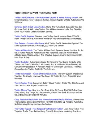 Tools To Help You Profit From Twitter Fast!

Twitter Traffic Machine - The Automated Growth & Money Making System. The
System Explains How To Grow A Twitter Account Rapidly W/total Automation Via
5 Videos.

Generate Cash At Will Using Twitter. Using The Turbo Cash Generator You Can
Generate Cash At Will Using Twitter. It's All Done Automatically. Just Sign Up,
Enter Your Twitter Details And Start Earning.

Twitter Traffic Exposed Discover How To Tap Into A Massive Flow Of Traffic
From Twitter Today & Make More Money In Your Online Business Guaranteed.

Viral Tweets - Converts Like Crazy! Viral Twitter Traffic Generation System! The
Same Software I Used To Make $4,000 From One Tweet!

Twitter Affiliate Cash. The Twitter Affiliate Cash Systems Shows You How To Set
Up A Twitter Account. Automatically Add Followers And Earn Money From
Affiliate Sales. This Is An Easy And Effective System Anyone Can Implement In
Less Than A Day!

Twitter Rockstar. Authoritative Guide To Marketing Your Brand Or Niche With
Twitter. 11 Video's, 4 PDF's, 2 Mindmaps, And A 20 Minute Audio Session, All
Conveniently Located In A Members Area For Viewing Or Download. The Most
Comprehensive Twitter Guide On The Internet.

Twitter Annihilation - Hands Off Business Growth. The Only System That Shows
You How To Actually Leverage The Power Of Twitter In Every Aspect Of Your
Business.

The $5 Twitter Trick. Everyone's Talkin' About Twitter, That's Why This New And
*hot* Product Has Super Conversions!

Twitter Money Tree. Now You Can Grow A List Of People That Will Follow Your
Every Word, Buy Things You Recommend, Fatten Your Bank Account - And Be
Up And Running In Under 90 Minutes!

Copy, Paste And Profit With The Proven Automated Profits Machine. Shows Even
The Complete Online Beginner How To Profit By Setting Up Multiple, Automatic,
Self Operating Money Machines On Twitter.

The Twitter Report - Free Targeted Traffic From Twitter! Learn How To Get Free
Targeted Traffic From Twitter Using Ethical & Acceptable Marketing Practices.
 