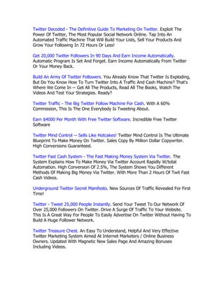Twitter Decoded - The Definitive Guide To Marketing On Twitter. Exploit The
Power Of Twitter, The Most Popular Social Network Online. Tap Into An
Automated Traffic Machine That Will Build Your Lists, Sell Your Products And
Grow Your Following In 72 Hours Or Less!

Get 20,000 Twitter Followers In 90 Days And Earn Income Automatically.
Automatic Program Is Set And Forget. Earn Income Automatically From Twitter
Or Your Money Back.

Build An Army Of Twitter Followers. You Already Know That Twitter Is Exploding,
But Do You Know How To Turn Twitter Into A Traffic And Cash Machine? That's
Where We Come In -- Get All The Products, Read All The Books, Watch The
Videos And Test Your Strategies. Ready?

Twitter Traffic - The Big Twitter Follow Machine For Cash. With A 60%
Commission, This Is The One Everybody Is Tweeting About.

Earn $4000 Per Month With Free Twitter Software. Incredible Free Twitter
Software

Twitter Mind Control -- Sells Like Hotcakes! Twitter Mind Control Is The Ultimate
Blueprint To Make Money On Twitter. Sales Copy By Million Dollar Copywriter.
High Conversions Guaranteed.

Twitter Fast Cash System - The Fast Making Money System Via Twitter. The
System Explains How To Make Money Via Twitter Account Rapidly W/total
Automation. High Conversion Of 2.5%, The System Shows You Different
Methods Of Making Big Money Via Twitter. With More Than 2 Hours Of Twit Fast
Cash Videos.

Underground Twitter Secret Manifesto. New Sources Of Traffic Revealed For First
Time!

Twitter - Tweet 25,000 People Instantly. Send Your Tweet To Our Network Of
Over 25,000 Followers On Twitter. Drive A Surge Of Traffic To Your Website.
This Is A Great Way For People To Easily Advertise On Twitter Without Having To
Build A Huge Follower Network.

Twitter Treasure Chest. An Easy To Understand, Helpful And Very Effective
Twitter Marketing System Aimed At Internet Marketers / Online Business
Owners. Updated With Magnetic New Sales Page And Amazing Bonuses
Including Videos.
 