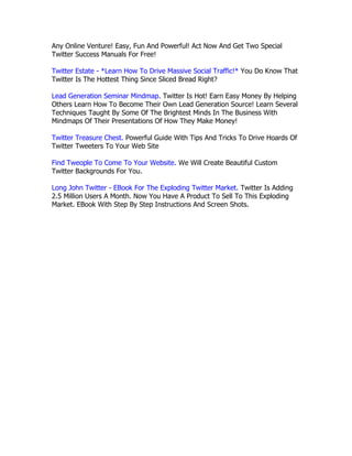 Any Online Venture! Easy, Fun And Powerful! Act Now And Get Two Special
Twitter Success Manuals For Free!

Twitter Estate - *Learn How To Drive Massive Social Traffic!* You Do Know That
Twitter Is The Hottest Thing Since Sliced Bread Right?

Lead Generation Seminar Mindmap. Twitter Is Hot! Earn Easy Money By Helping
Others Learn How To Become Their Own Lead Generation Source! Learn Several
Techniques Taught By Some Of The Brightest Minds In The Business With
Mindmaps Of Their Presentations Of How They Make Money!

Twitter Treasure Chest. Powerful Guide With Tips And Tricks To Drive Hoards Of
Twitter Tweeters To Your Web Site

Find Tweople To Come To Your Website. We Will Create Beautiful Custom
Twitter Backgrounds For You.

Long John Twitter - EBook For The Exploding Twitter Market. Twitter Is Adding
2.5 Million Users A Month. Now You Have A Product To Sell To This Exploding
Market. EBook With Step By Step Instructions And Screen Shots.

abcdefghijklmnopqrstuvwxyzABCDEFGHIJKLMNOPQRSTUVWXYZ.:,;-
_!"'#+~*@§$%&/´`^°|^()=?[]1234567890
abcdefghijklmnopqrstuvwxyzABCDEFGHIJKLMNOPQRSTUVWXYZ.:,;-
_!"'#+~*@§$%&/´`^°|S()=?[]1234567890

abcdefghijklmnopqrstuvwxyzABCDEFGHIJKLMNOPQRSTUVWXYZ.:,;-
_!"'#+~*@§$%&/´`^°|S()=?[]1234567890

abcdefghijklmnopqrstuvwxyzABCDEFGHIJKLMNOPQRSTUVWXYZ.:,;-
_!"'#+~*@§$%&/´`^°|^()=?[]1234567890
 