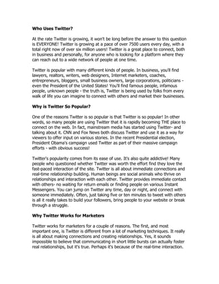 Who Uses Twitter?

At the rate Twitter is growing, it won't be long before the answer to this question
is EVERYONE! Twitter is growing at a pace of over 7500 users every day, with a
total right now of over six million users! Twitter is a great place to connect, both
in business and personally, for anyone who is looking for a platform where they
can reach out to a wide network of people at one time.

Twitter is popular with many different kinds of people. In business, you'll find
lawyers, realtors, writers, web designers, Internet marketers, coaches,
entrepreneurs, bloggers, small business owners, large corporations, politicians -
even the President of the United States! You'll find famous people, infamous
people, unknown people - the truth is, Twitter is being used by folks from every
walk of life you can imagine to connect with others and market their businesses.

Why is Twitter So Popular?

One of the reasons Twitter is so popular is that Twitter is so popular! In other
words, so many people are using Twitter that it is rapidly becoming THE place to
connect on the web. In fact, mainstream media has started using Twitter- and
talking about it. CNN and Fox News both discuss Twitter and use it as a way for
viewers to offer input on various stories. In the recent Presidential election,
President Obama's campaign used Twitter as part of their massive campaign
efforts - with obvious success!

Twitter's popularity comes from its ease of use. It's also quite addictive! Many
people who questioned whether Twitter was worth the effort find they love the
fast-paced interaction of the site. Twitter is all about immediate connections and
real-time relationship building. Human beings are social animals who thrive on
relationships and interaction with each other. Twitter provides immediate contact
with others- no waiting for return emails or finding people on various Instant
Messengers. You can jump on Twitter any time, day or night, and connect with
someone immediately. Often, just taking five or ten minutes to tweet with others
is all it really takes to build your followers, bring people to your website or break
through a struggle.

Why Twitter Works for Marketers

Twitter works for marketers for a couple of reasons. The first, and most
important one, is Twitter is different from a lot of marketing techniques. It really
is all about making connections and creating relationships. Yes, it sounds
impossible to believe that communicating in short little bursts can actually foster
real relationships, but it's true. Perhaps it's because of the real-time interaction.
 