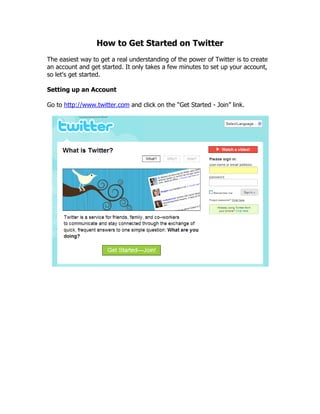 How to Get Started on Twitter
The easiest way to get a real understanding of the power of Twitter is to create
an account and get started. It only takes a few minutes to set up your account,
so let's get started.

Setting up an Account

Go to http://www.twitter.com and click on the “Get Started - Join” link.
 