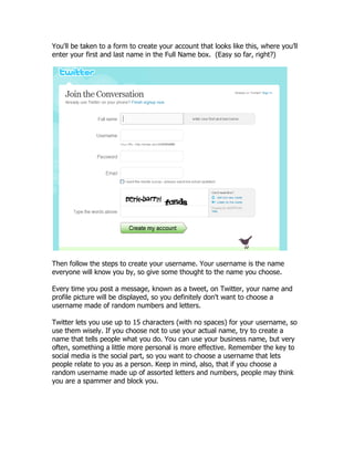 You'll be taken to a form to create your account that looks like this, where you‟ll
enter your first and last name in the Full Name box. (Easy so far, right?)




Then follow the steps to create your username. Your username is the name
everyone will know you by, so give some thought to the name you choose.

Every time you post a message, known as a tweet, on Twitter, your name and
profile picture will be displayed, so you definitely don't want to choose a
username made of random numbers and letters.

Twitter lets you use up to 15 characters (with no spaces) for your username, so
use them wisely. If you choose not to use your actual name, try to create a
name that tells people what you do. You can use your business name, but very
often, something a little more personal is more effective. Remember the key to
social media is the social part, so you want to choose a username that lets
people relate to you as a person. Keep in mind, also, that if you choose a
random username made up of assorted letters and numbers, people may think
you are a spammer and block you.
 