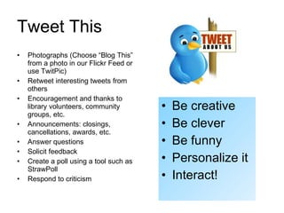 Tweet This Photographs (Choose “Blog This” from a photo in our Flickr Feed or use TwitPic) Retweet interesting tweets from others Encouragement and thanks to library volunteers, community groups, etc. Announcements: closings, cancellations, awards, etc.  Answer questions Solicit feedback Create a poll using a tool such as StrawPoll Respond to criticism Be creative Be clever Be funny Personalize it Interact! 