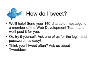 How do I tweet? We’ll help! Send your 140-character message to a member of the Web Development Team, and we’ll post it for you. Or, try it yourself. Ask one of us for the login and password. It’s easy! Think you’ll tweet often? Ask us about Tweetdeck. 