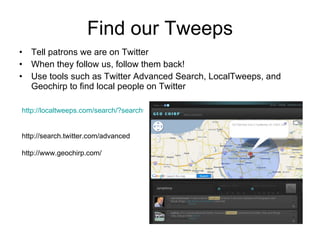Find our Tweeps Tell patrons we are on Twitter When they follow us, follow them back! Use tools such as Twitter Advanced Search, LocalTweeps, and Geochirp to find local people on Twitter http://localtweeps.com/search/?search=13066   http://search.twitter.com/advanced http://www.geochirp.com/ 