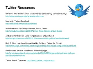 Twitter Resources Bill Drew: Why Twitter? What can Twitter do for my library & my community?  http://sites.google.com/site/whytwitterstls/home   Mashable: Twitter Guidebook http://mashable.com/guidebook/twitter/     Andy Burkhardt: Six Things Libraries Should Tweet http://andyburkhardt.com/2009/07/27/six-things-libraries-should-tweet/     Andy Burkhardt: Seven More Things Libraries Should Tweet http://andyburkhardt.com/2009/10/19/seven-more-things-libraries-should-tweet/   Kelly D Allen: How Your Library May Not Be Using Twitter But Should http://www.kellyd.com/2009/07/29/how-your-library-may-not-be-using-twitter-but-should/     Dana Oshiro: 6 Great Twitter Quiz and Polling Apps http://www.readwriteweb.com/readwritestart/2009/10/6-great-twitter-quiz-and-polli.php   http://strawpollnow.com/     Twitter Search Operators:  http://search.twitter.com/operators   