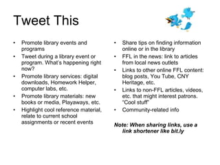Tweet This Promote library events and programs Tweet during a library event or program. What’s happening right now?  Promote library services: digital downloads, Homework Helper, computer labs, etc. Promote library materials: new books or media, Playaways, etc. Highlight cool reference material, relate to current school assignments or recent events Share tips on finding information online or in the library FFL in the news: link to articles from local news outlets Links to other online FFL content: blog posts, You Tube, CNY Heritage, etc. Links to non-FFL articles, videos, etc. that might interest patrons. “Cool stuff” Community-related info Note: When sharing links, use a link shortener like bit.ly 