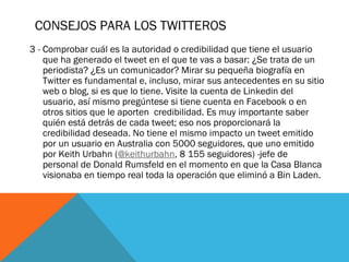CONSEJOS PARA LOS TWITTEROS
3 - Comprobar cuál es la autoridad o credibilidad que tiene el usuario
que ha generado el tweet en el que te vas a basar: ¿Se trata de un
periodista? ¿Es un comunicador? Mirar su pequeña biografía en
Twitter es fundamental e, incluso, mirar sus antecedentes en su sitio
web o blog, si es que lo tiene. Visite la cuenta de Linkedin del
usuario, así mismo pregúntese si tiene cuenta en Facebook o en
otros sitios que le aporten  credibilidad. Es muy importante saber
quién está detrás de cada tweet; eso nos proporcionará la
credibilidad deseada. No tiene el mismo impacto un tweet emitido
por un usuario en Australia con 5000 seguidores, que uno emitido
por Keith Urbahn (@keithurbahn, 8 155 seguidores) -jefe de
personal de Donald Rumsfeld en el momento en que la Casa Blanca
visionaba en tiempo real toda la operación que eliminó a Bin Laden.
 