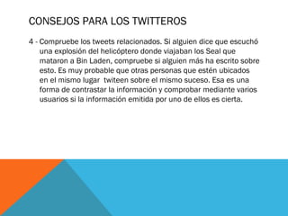 CONSEJOS PARA LOS TWITTEROS
4 - Compruebe los tweets relacionados. Si alguien dice que escuchó
una explosión del helicóptero donde viajaban los Seal que
mataron a Bin Laden, compruebe si alguien más ha escrito sobre
esto. Es muy probable que otras personas que estén ubicados
en el mismo lugar  twiteen sobre el mismo suceso. Esa es una
forma de contrastar la información y comprobar mediante varios
usuarios si la información emitida por uno de ellos es cierta.
 