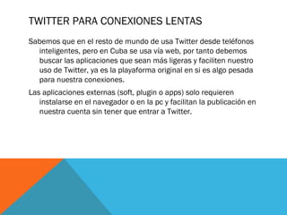 TWITTER PARA CONEXIONES LENTAS
Sabemos que en el resto de mundo de usa Twitter desde teléfonos
inteligentes, pero en Cuba se usa vía web, por tanto debemos
buscar las aplicaciones que sean más ligeras y faciliten nuestro
uso de Twitter, ya es la playaforma original en si es algo pesada
para nuestra conexiones.
Las aplicaciones externas (soft, plugin o apps) solo requieren
instalarse en el navegador o en la pc y facilitan la publicación en
nuestra cuenta sin tener que entrar a Twitter.
 