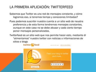 LA PRIMERA APLICACIÓN: TWITTERFEED
Sabemos que Twitter es una red de mensajes constante, y cómo
logramos eso, si tenemos tiempo y conexiones limitadas?
Pues podemos suscribir nuestra cuenta a un sitio web de neustra
preferencia y de esta forma tendremos mensajes constantes,
aunque en este caso no se debe abusar y cada cierto tiempo
poner mensajes personalizados.
Twitterfeed es un sitio web que nos permite hacer esto, mediante él
"alimentamos" nuestro twitter con noticias o informaciones de
sitios o blogs
 
