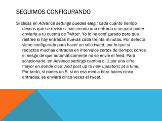 SEGUIMOS CONFIGURANDO
Si clicas en Advance settings puedes elegir cada cuánto tiempo
deseas que se revise si has creado una entrada o no para poder
enviarla a tu cuenta de Twitter. Yo lo he configurado para que
rastree si hay entradas nuevas cada treinta minutos. Por defecto
viene configurado para hacer un sólo tweet, por lo que si
redactas muchas entradas en intervalos cortos de tiempo, corres
el riesgo de que automáticamente no se envíe el feed. Para
solucionarlo, en Advance settings cambia el 1 por una cifra
mayor en donde dice  And post up to new update(s) at a time.
Por tanto, si pones un 5, si en esa media hora haces cinco
entradas, se enviará cinco veces el tweet.
 