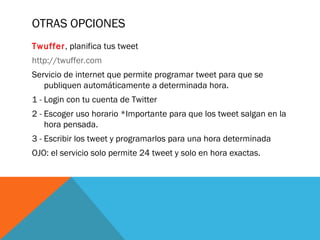OTRAS OPCIONES
Twuffer, planifica tus tweet
http://twuffer.com
Servicio de internet que permite programar tweet para que se
publiquen automáticamente a determinada hora.
1 - Login con tu cuenta de Twitter
2 - Escoger uso horario *Importante para que los tweet salgan en la
hora pensada.
3 - Escribir los tweet y programarlos para una hora determinada
OJO: el servicio solo permite 24 tweet y solo en hora exactas.
 