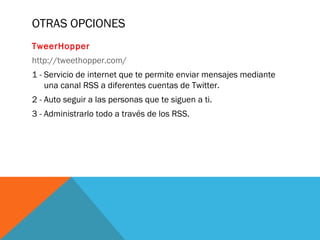OTRAS OPCIONES
TweerHopper
http://tweethopper.com/
1 - Servicio de internet que te permite enviar mensajes mediante
una canal RSS a diferentes cuentas de Twitter.
2 - Auto seguir a las personas que te siguen a ti.
3 - Administrarlo todo a través de los RSS.
 